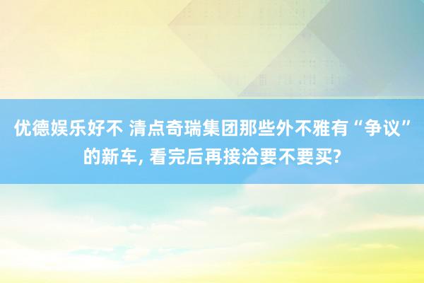 优德娱乐好不 清点奇瑞集团那些外不雅有“争议”的新车, 看完后再接洽要不要买?