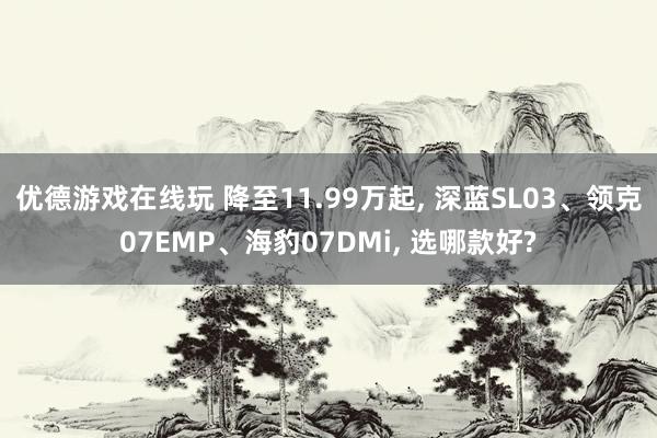 优德游戏在线玩 降至11.99万起, 深蓝SL03、领克07EMP、海豹07DMi, 选哪款好?