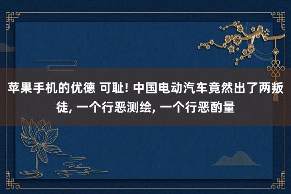 苹果手机的优德 可耻! 中国电动汽车竟然出了两叛徒, 一个行恶测绘, 一个行恶酌量