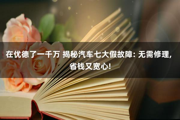 在优德了一千万 揭秘汽车七大假故障: 无需修理, 省钱又宽心!