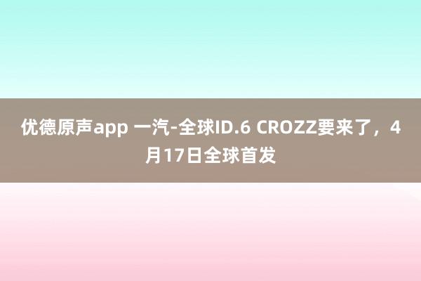 优德原声app 一汽-全球ID.6 CROZZ要来了，4月17日全球首发