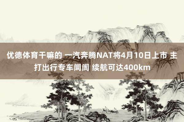 优德体育干嘛的 一汽奔腾NAT将4月10日上市 主打出行专车阛阓 续航可达400km