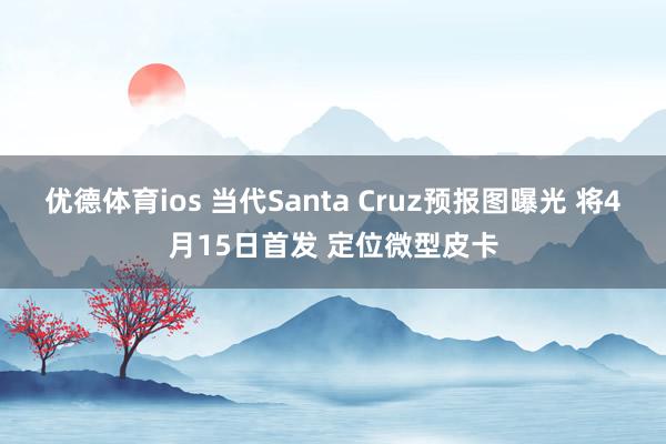 优德体育ios 当代Santa Cruz预报图曝光 将4月15日首发 定位微型皮卡