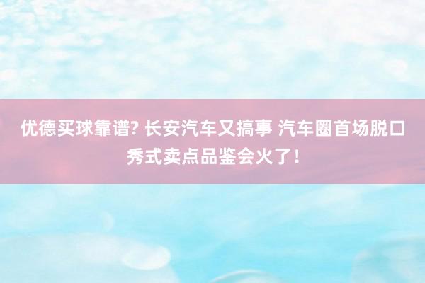 优德买球靠谱? 长安汽车又搞事 汽车圈首场脱口秀式卖点品鉴会火了！