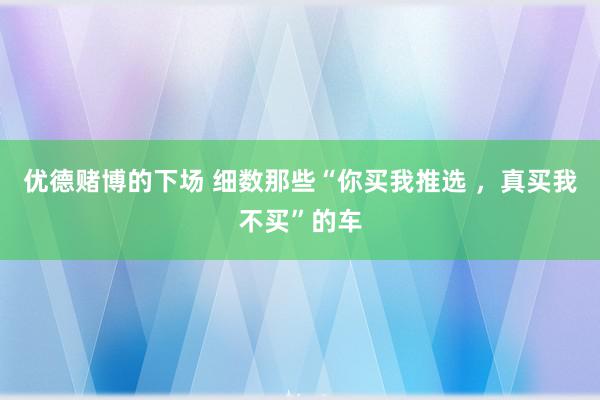 优德赌博的下场 细数那些“你买我推选 ，真买我不买”的车