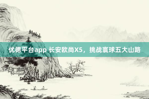 优德平台app 长安欧尚X5，挑战寰球五大山路