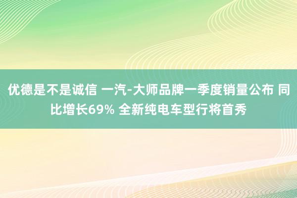 优德是不是诚信 一汽-大师品牌一季度销量公布 同比增长69% 全新纯电车型行将首秀