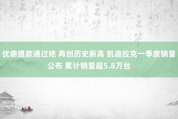 优德提款通过绝 再创历史新高 凯迪拉克一季度销量公布 累计销量超5.8万台