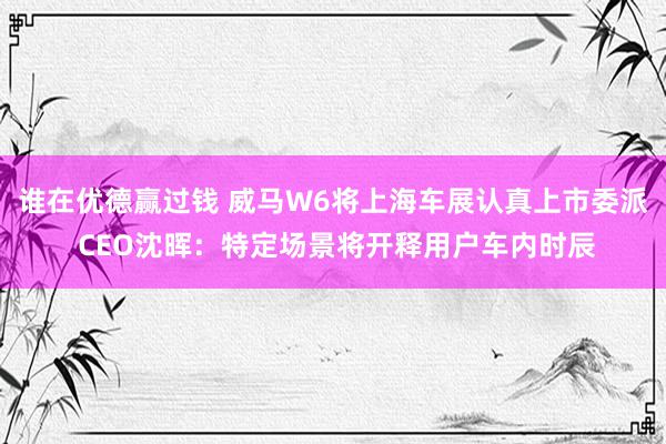 谁在优德赢过钱 威马W6将上海车展认真上市委派 CEO沈晖：特定场景将开释用户车内时辰