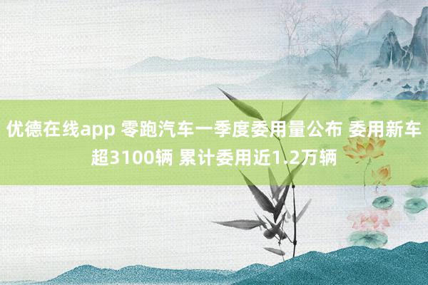 优德在线app 零跑汽车一季度委用量公布 委用新车超3100辆 累计委用近1.2万辆